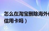 怎么在淘宝删除海外信用卡信息（淘宝可以用信用卡吗）