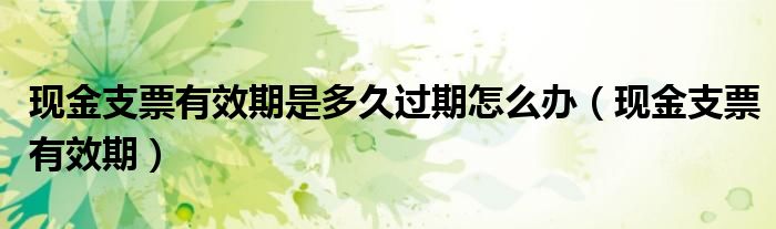 现金支票有效期是多久过期怎么办（现金支票有效期）