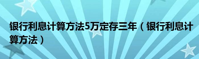 银行利息计算方法5万定存三年（银行利息计算方法）
