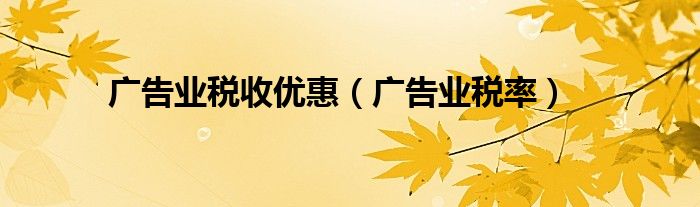 广告业税收优惠（广告业税率）