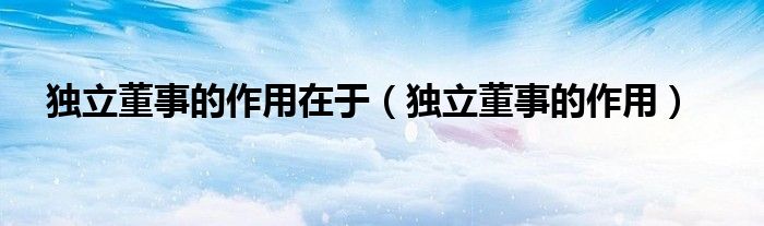 独立董事的作用在于（独立董事的作用）