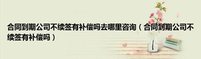 合同到期公司不续签有补偿吗去哪里咨询（合同到期公司不续签有补偿吗）