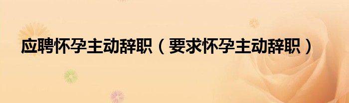  应聘怀孕主动辞职（要求怀孕主动辞职）
