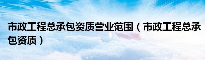 市政工程总承包资质营业范围（市政工程总承包资质）