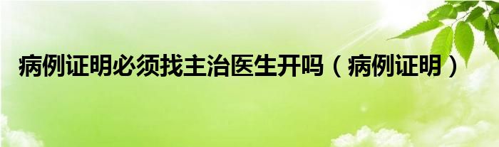 病例证明必须找主治医生开吗（病例证明）