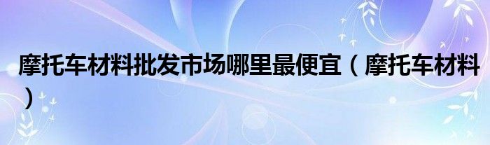 摩托车材料批发市场哪里最便宜（摩托车材料）