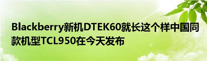 Blackberry新机DTEK60就长这个样中国同款机型TCL950在今天发布