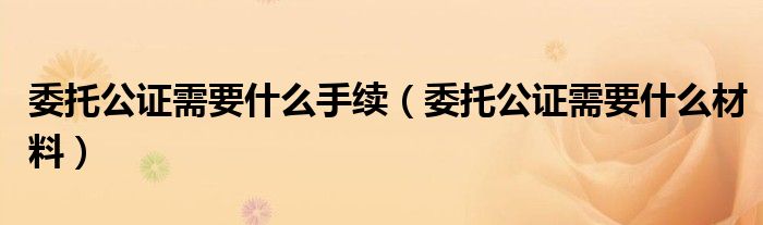 委托公证需要什么手续（委托公证需要什么材料）