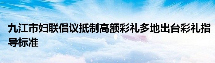 九江市妇联倡议抵制高额彩礼多地出台彩礼指导标准