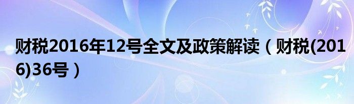 财税2016年12号全文及政策解读（财税(2016)36号）
