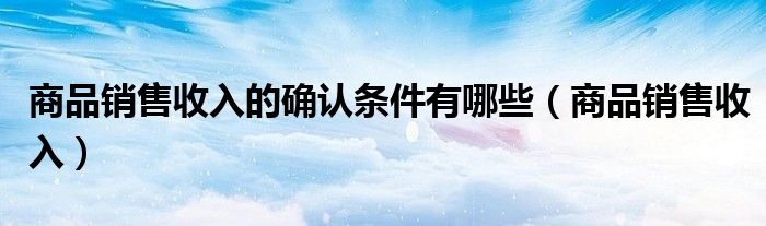 商品销售收入的确认条件有哪些（商品销售收入）