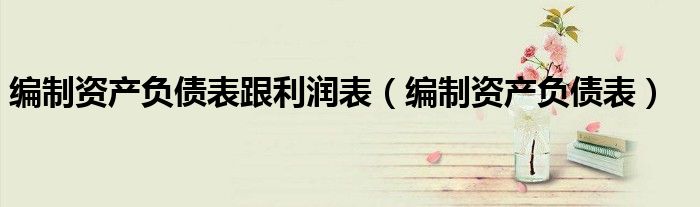 编制资产负债表跟利润表（编制资产负债表）