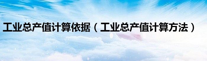 工业总产值计算依据（工业总产值计算方法）
