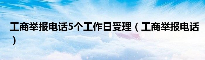 工商举报电话5个工作日受理（工商举报电话）
