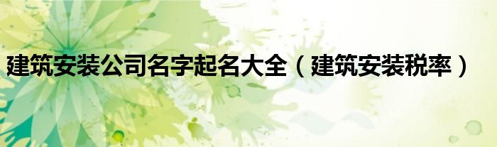 建筑安装公司名字起名大全（建筑安装税率）