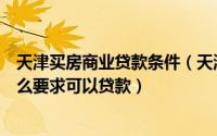 天津买房商业贷款条件（天津贷款买房需要什么条件达到什么要求可以贷款）