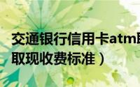 交通银行信用卡atm取现手续费（交行信用卡取现收费标准）