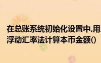 在总账系统初始化设置中,用户在制单时可以选择同汇率法或浮动汇率法计算本币金额()