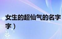 女生的超仙气的名字（女生的超仙气的唯美名字）