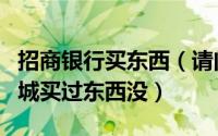 招商银行买东西（请问有人在招行的信用卡商城买过东西没）