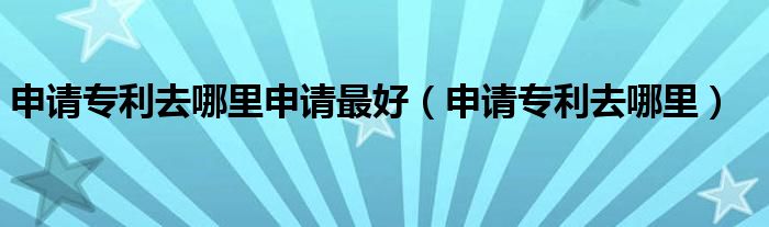 申请专利去哪里申请最好（申请专利去哪里）