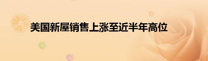 美国新屋销售上涨至近半年高位
