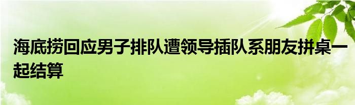 海底捞回应男子排队遭领导插队系朋友拼桌一起结算