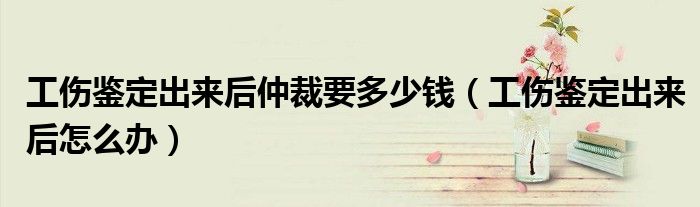 工伤鉴定出来后仲裁要多少钱（工伤鉴定出来后怎么办）