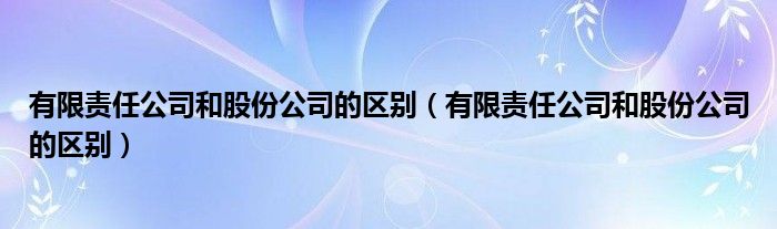 有限责任公司和股份公司的区别（有限责任公司和股份公司的区别）