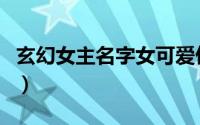 玄幻女主名字女可爱仙气（玄幻女主名字推荐）
