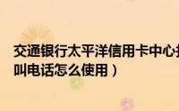 交通银行太平洋信用卡中心打电话（交通银行信用卡中心呼叫电话怎么使用）