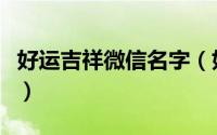 好运吉祥微信名字（好运吉祥微信名字是什么）