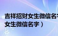 吉祥招财女生微信名字（有哪些吉祥招财夫人女生微信名字）