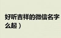 好听吉祥的微信名字（好听吉祥的微信名字怎么起）