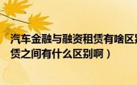 汽车金融与融资租赁有啥区别（汽车消费信贷与汽车融资租赁之间有什么区别啊）
