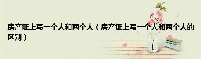 房产证上写一个人和两个人（房产证上写一个人和两个人的区别）