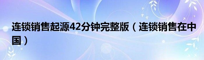 连锁销售起源42分钟完整版（连锁销售在中国）
