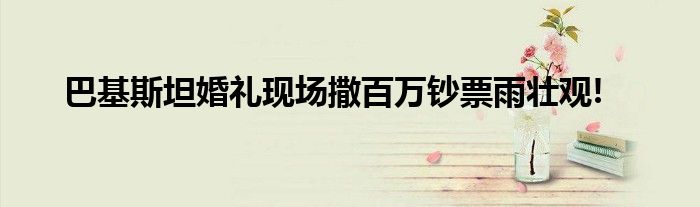 巴基斯坦婚礼现场撒百万钞票雨壮观!