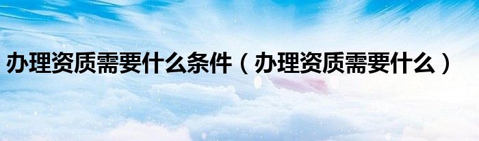 办理资质需要什么条件（办理资质需要什么）