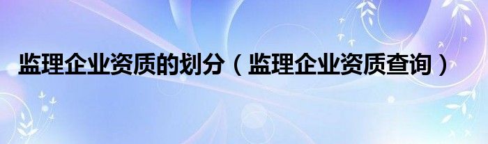 监理企业资质的划分（监理企业资质查询）