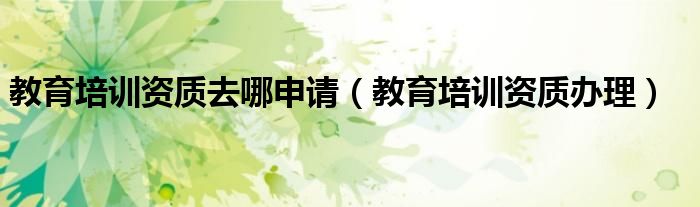 教育培训资质去哪申请（教育培训资质办理）