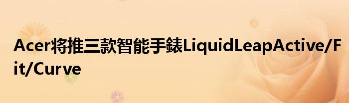Acer将推三款智能手錶LiquidLeapActive/Fit/Curve