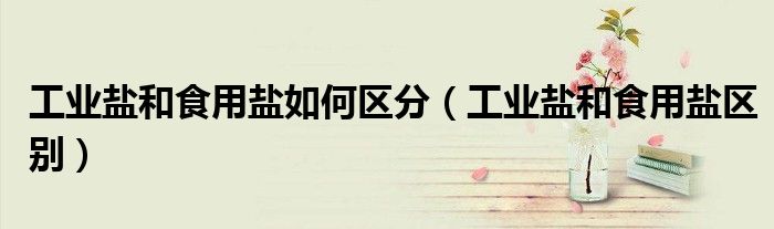 工业盐和食用盐如何区分（工业盐和食用盐区别）