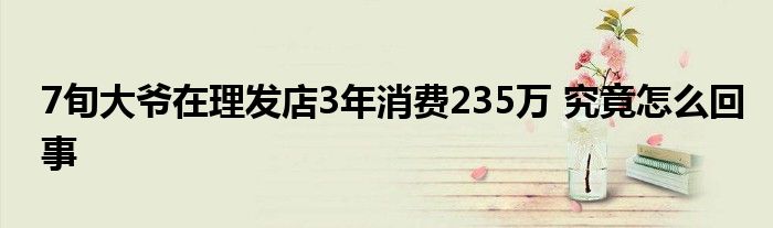 7旬大爷在理发店3年消费235万 究竟怎么回事