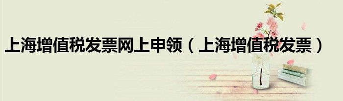 上海增值税发票网上申领（上海增值税发票）