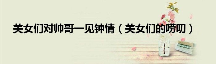 美女们对帅哥一见钟情（美女们的唠叨）
