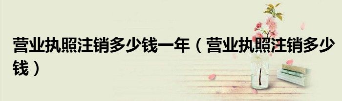 营业执照注销多少钱一年（营业执照注销多少钱）