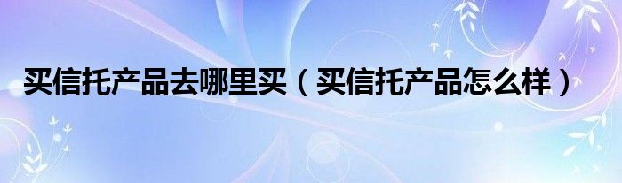 买信托产品去哪里买（买信托产品怎么样）