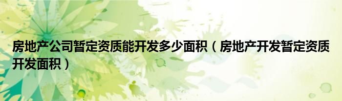 房地产公司暂定资质能开发多少面积（房地产开发暂定资质开发面积）