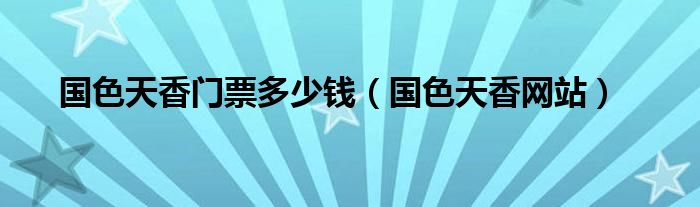 国色天香门票多少钱（国色天香网站）